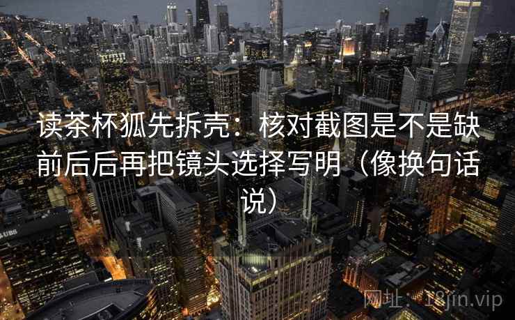 读茶杯狐先拆壳：核对截图是不是缺前后后再把镜头选择写明（像换句话说）