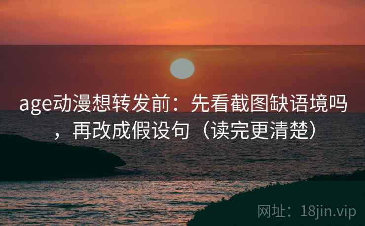 age动漫想转发前：先看截图缺语境吗，再改成假设句（读完更清楚）