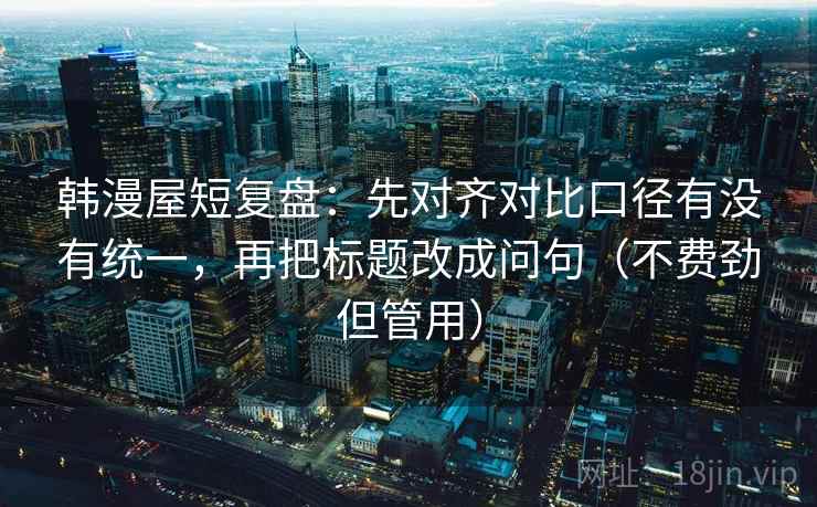 韩漫屋短复盘：先对齐对比口径有没有统一，再把标题改成问句（不费劲但管用）  第2张