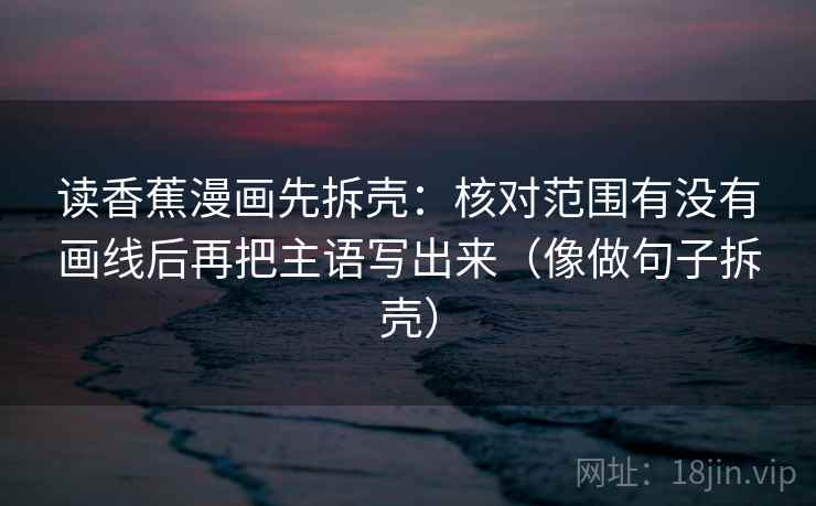 读香蕉漫画先拆壳:核对范围有没有画线后再把主语写出来(像做句子拆壳)