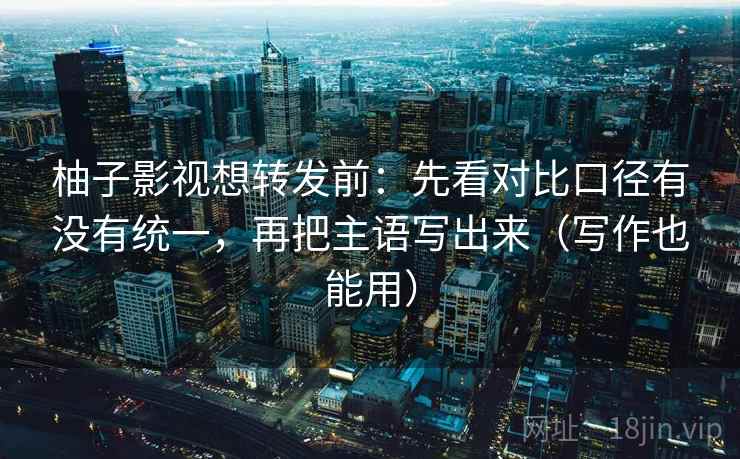 柚子影视想转发前：先看对比口径有没有统一，再把主语写出来（写作也能用）  第2张