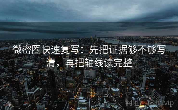 微密圈快速复写:先把证据够不够写清,再把轴线读完整