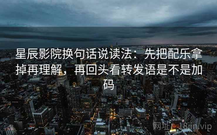星辰影院换句话说读法：先把配乐拿掉再理解，再回头看转发语是不是加码