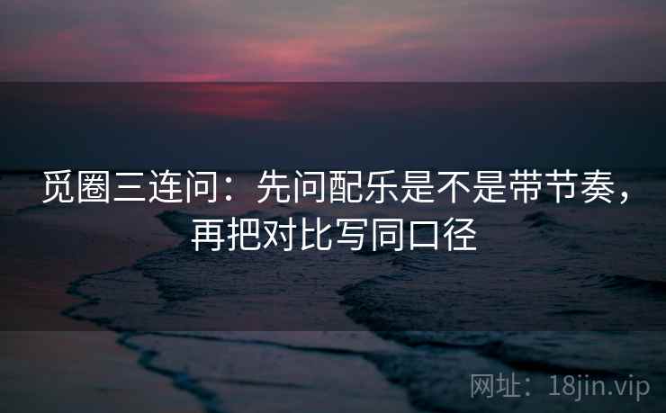 觅圈三连问：先问配乐是不是带节奏，再把对比写同口径  第2张