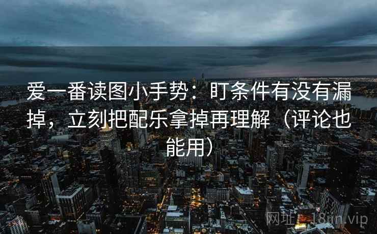 爱一番读图小手势:盯条件有没有漏掉,立刻把配乐拿掉再理解(评论也能用)