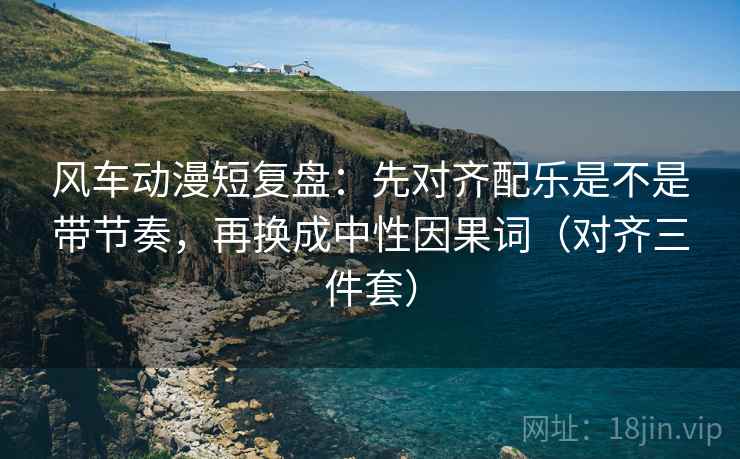 风车动漫短复盘：先对齐配乐是不是带节奏，再换成中性因果词（对齐三件套）