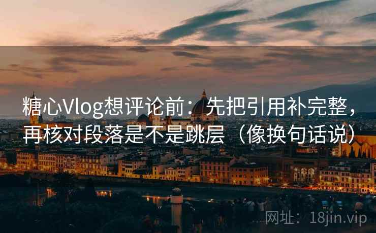 糖心Vlog想评论前：先把引用补完整，再核对段落是不是跳层（像换句话说）