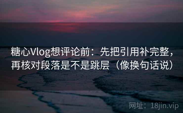 糖心Vlog想评论前:先把引用补完整,再核对段落是不是跳层(像换句话说) 第2张 糖心Vlog想评论前:先把引用补完整,再核对段落是不是跳层(像换句话说) 第2张