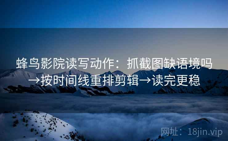 蜂鸟影院读写动作：抓截图缺语境吗→按时间线重排剪辑→读完更稳
