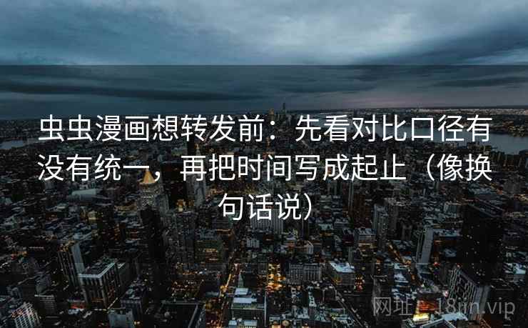 虫虫漫画想转发前:先看对比口径有没有统一,再把时间写成起止(像换句话说)