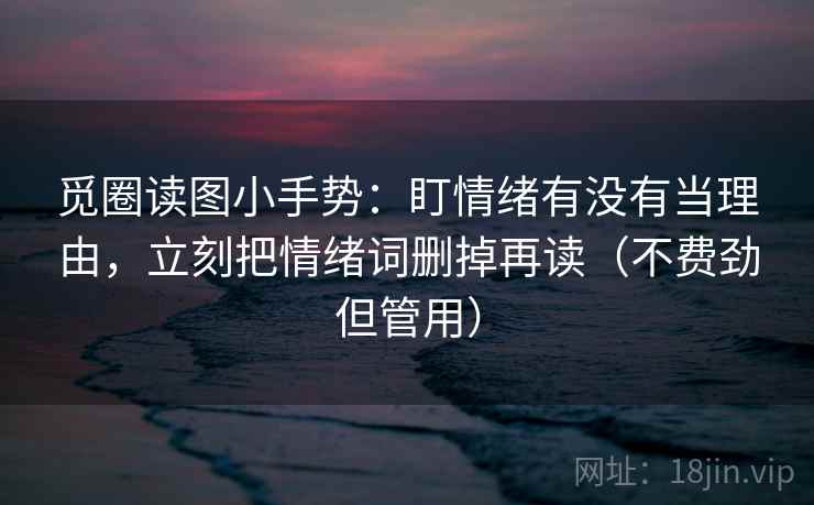 觅圈读图小手势:盯情绪有没有当理由,立刻把情绪词删掉再读(不费劲但管用)