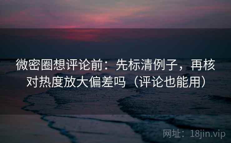 微密圈想评论前：先标清例子，再核对热度放大偏差吗（评论也能用）