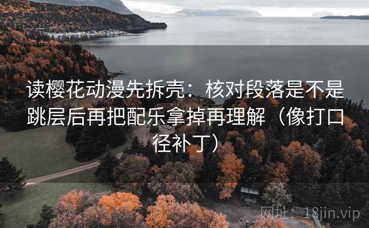 读樱花动漫先拆壳:核对段落是不是跳层后再把配乐拿掉再理解(像打口径补丁)