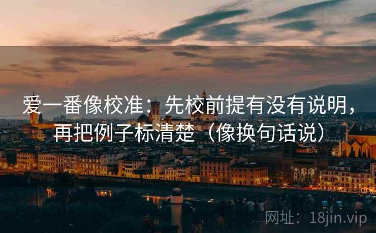 爱一番像校准:先校前提有没有说明,再把例子标清楚(像换句话说) 第2张 爱一番像校准:先校前提有没有说明,再把例子标清楚(像换句话说) 第2张