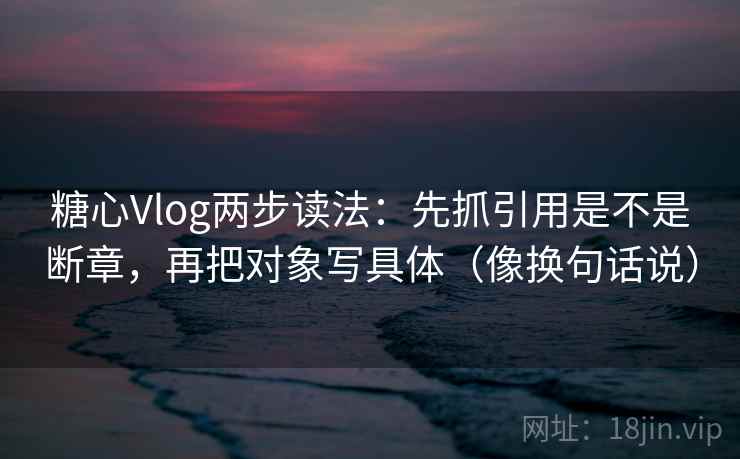 糖心Vlog两步读法:先抓引用是不是断章,再把对象写具体(像换句话说)
