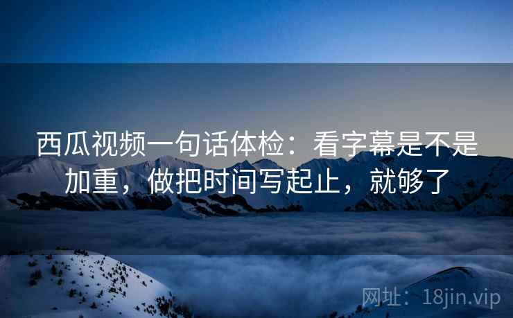 西瓜视频一句话体检:看字幕是不是加重,做把时间写起止,就够了