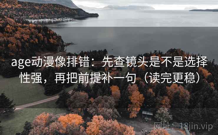 age动漫像排错：先查镜头是不是选择性强，再把前提补一句（读完更稳）
