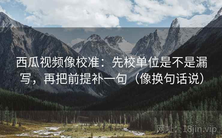 西瓜视频像校准:先校单位是不是漏写,再把前提补一句(像换句话说) 第2张 西瓜视频像校准:先校单位是不是漏写,再把前提补一句(像换句话说) 第2张